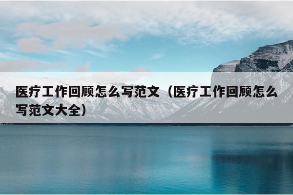 医疗工作回顾怎么写范文(医疗工作回顾怎么写范文大全)