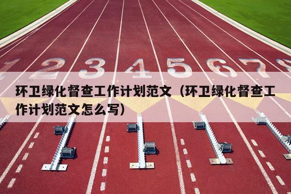 环卫绿化督查工作计划范文(环卫绿化督查工作计划范文怎么写)