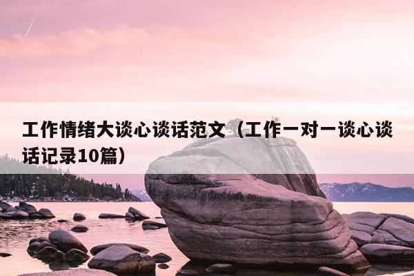 工作情绪大谈心谈话范文(工作一对一谈心谈话记录10篇)