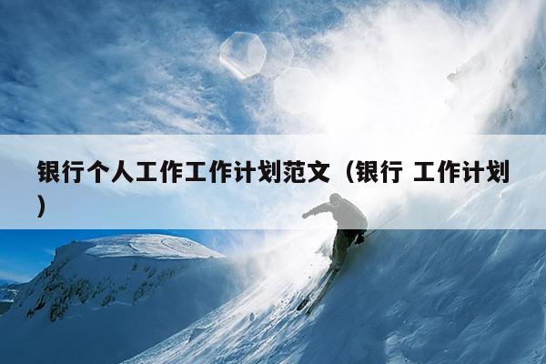 银行个人工作工作计划范文(银行 工作计划)