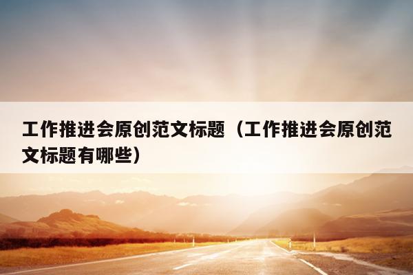 工作推进会原创范文标题(工作推进会原创范文标题有哪些)