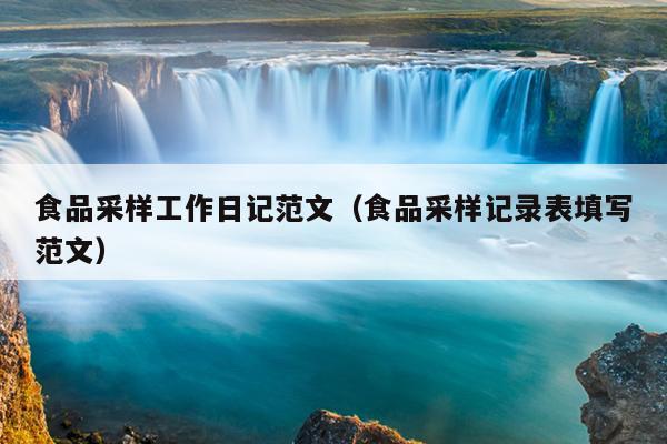 食品采样工作日记范文(食品采样记录表填写范文)