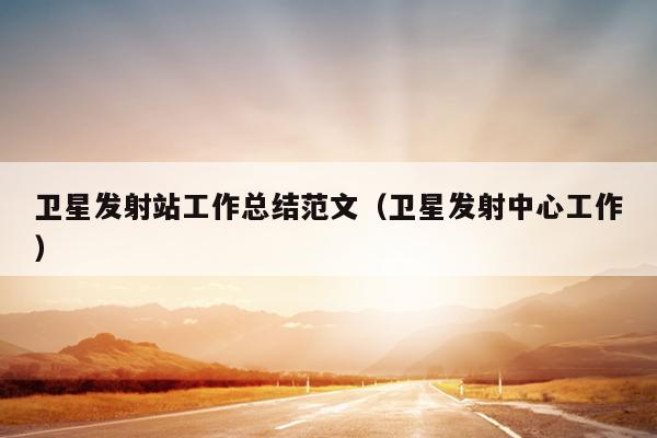 卫星发射站工作总结范文(卫星发射中心工作)