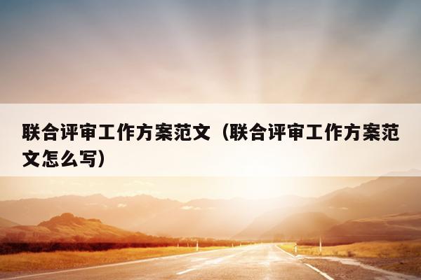 联合评审工作方案范文(联合评审工作方案范文怎么写)