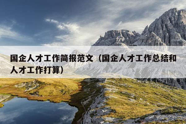 国企人才工作简报范文(国企人才工作总结和人才工作打算)