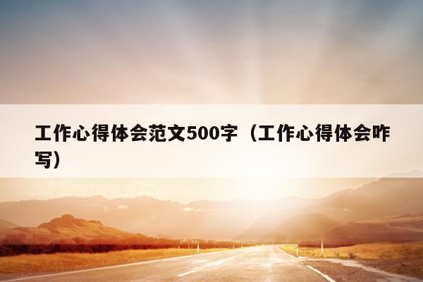 工作心得体会范文500字(工作心得体会咋写)
