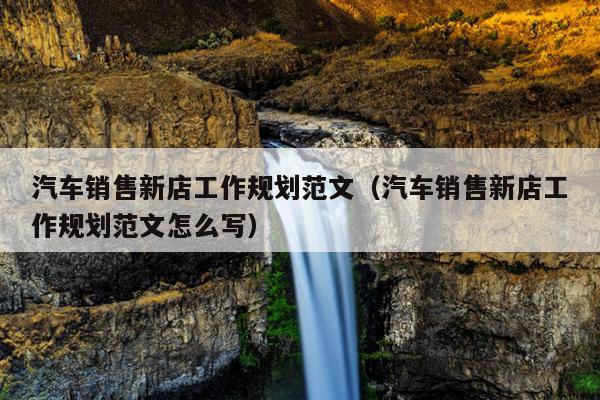 汽车销售新店工作规划范文(汽车销售新店工作规划范文怎么写)