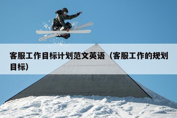 客服工作目标计划范文英语(客服工作的规划目标)