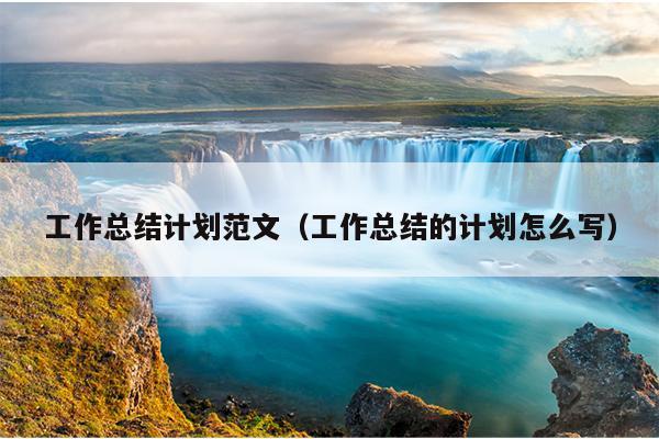 工作总结计划范文(工作总结的计划怎么写)