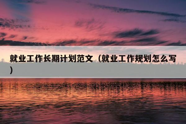 就业工作长期计划范文(就业工作规划怎么写)