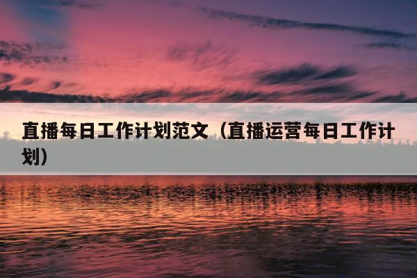 直播每日工作计划范文(直播运营每日工作计划)