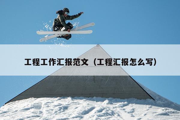 工程工作汇报范文(工程汇报怎么写)