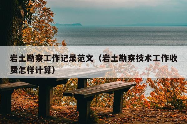 岩土勘察工作记录范文(岩土勘察技术工作收费怎样计算)