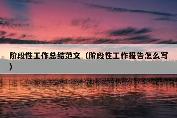 阶段性工作总结范文(阶段性工作报告怎么写)