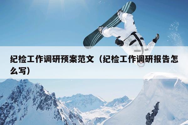 纪检工作调研预案范文(纪检工作调研报告怎么写)