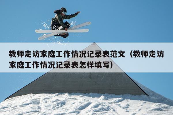 教师走访家庭工作情况记录表范文(教师走访家庭工作情况记录表怎样填写)