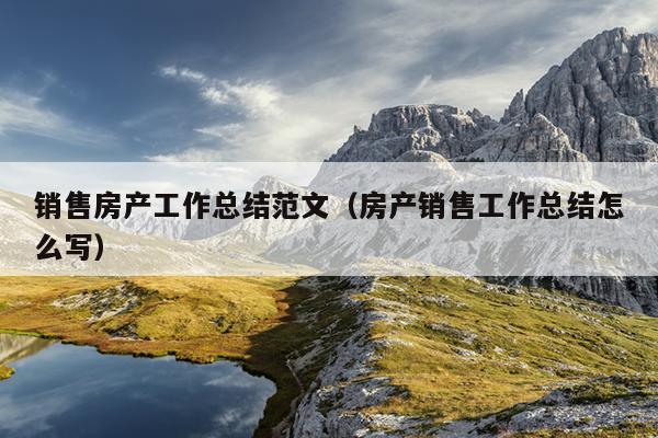 销售房产工作总结范文(房产销售工作总结怎么写)