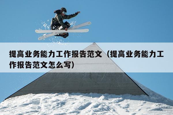 提高业务能力工作报告范文(提高业务能力工作报告范文怎么写)