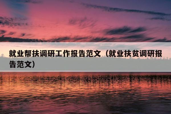 就业帮扶调研工作报告范文(就业扶贫调研报告范文)