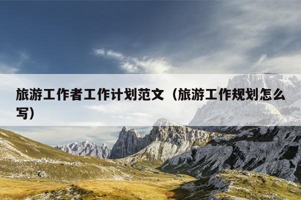 旅游工作者工作计划范文(旅游工作规划怎么写)