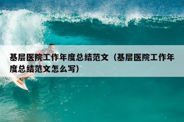 基层医院工作年度总结范文(基层医院工作年度总结范文怎么写)