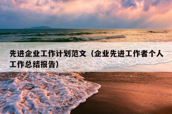 先进企业工作计划范文(企业先进工作者个人工作总结报告)