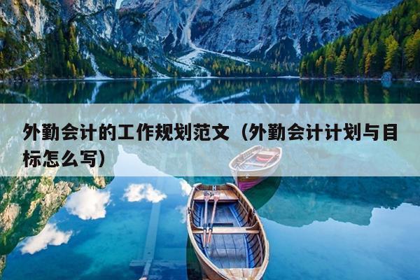 外勤会计的工作规划范文(外勤会计计划与目标怎么写)