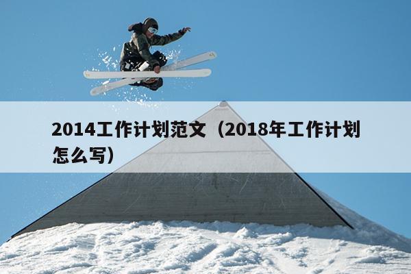 2014工作计划范文(2018年工作计划怎么写)