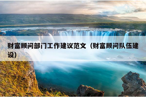 财富顾问部门工作建议范文(财富顾问队伍建设)