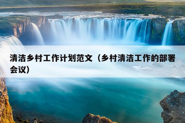 清洁乡村工作计划范文(乡村清洁工作的部署会议)