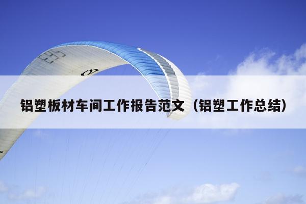 铝塑板材车间工作报告范文(铝塑工作总结)