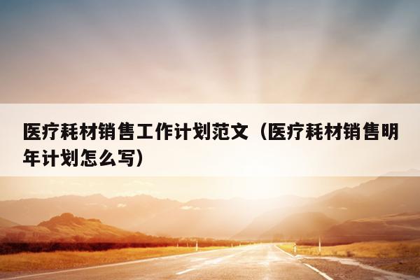 医疗耗材销售工作计划范文(医疗耗材销售明年计划怎么写)